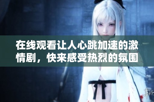 在线观看让人心跳加速的激情剧，快来感受热烈的氛围吧