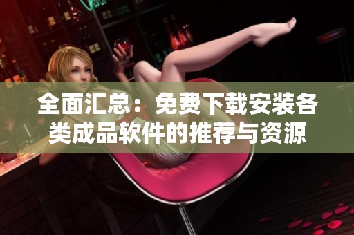 全面汇总：免费下载安装各类成品软件的推荐与资源