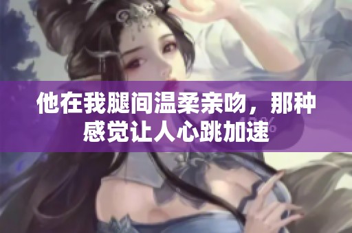 他在我腿间温柔亲吻，那种感觉让人心跳加速