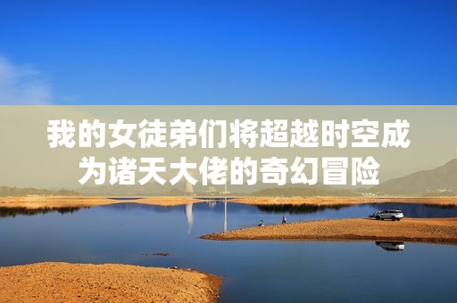 我的女徒弟们将超越时空成为诸天大佬的奇幻冒险