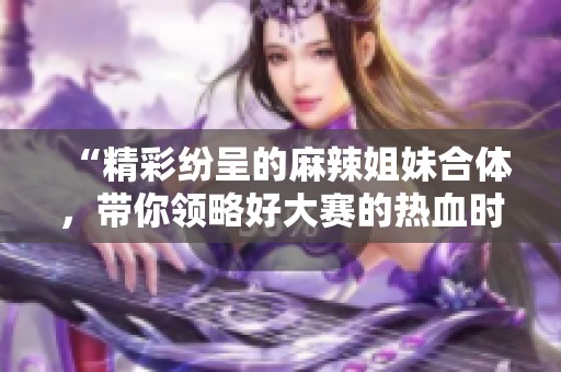 “精彩纷呈的麻辣姐妹合体，带你领略好大赛的热血时刻”