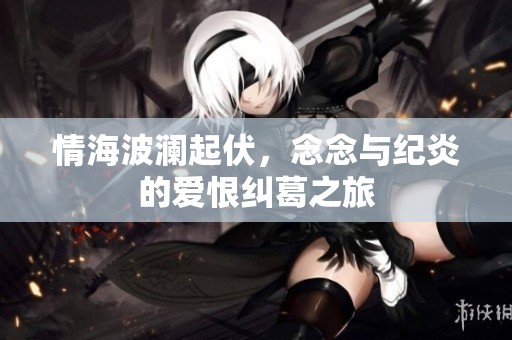 情海波澜起伏，念念与纪炎的爱恨纠葛之旅