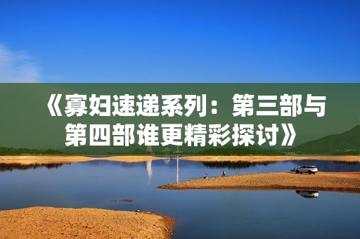 《寡妇速递系列：第三部与第四部谁更精彩探讨》