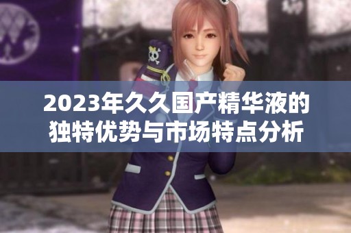 2023年久久国产精华液的独特优势与市场特点分析