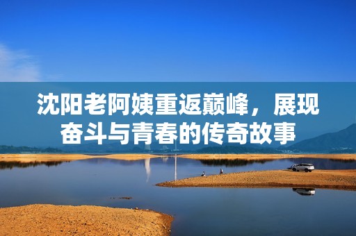 沈阳老阿姨重返巅峰，展现奋斗与青春的传奇故事