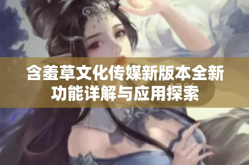 含羞草文化传媒新版本全新功能详解与应用探索