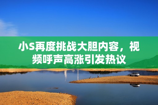 小S再度挑战大胆内容，视频呼声高涨引发热议