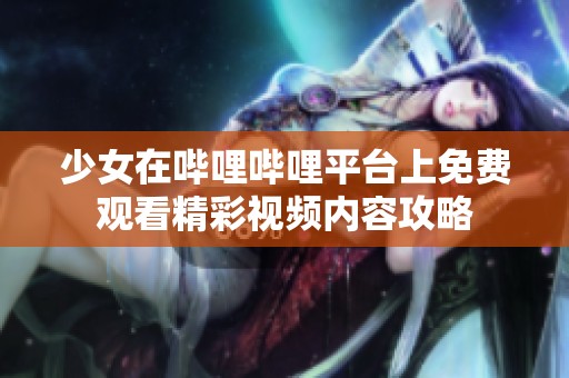 少女在哔哩哔哩平台上免费观看精彩视频内容攻略