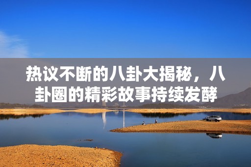 热议不断的八卦大揭秘，八卦圈的精彩故事持续发酵