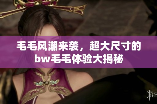毛毛风潮来袭，超大尺寸的bw毛毛体验大揭秘