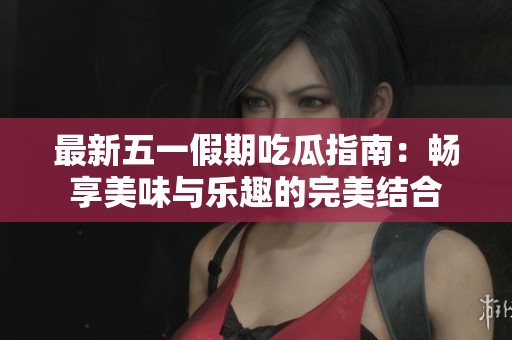 最新五一假期吃瓜指南：畅享美味与乐趣的完美结合