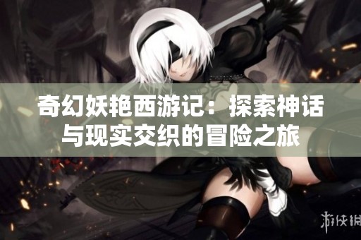 奇幻妖艳西游记：探索神话与现实交织的冒险之旅