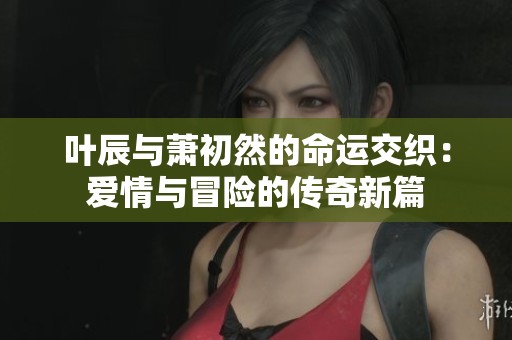 叶辰与萧初然的命运交织：爱情与冒险的传奇新篇