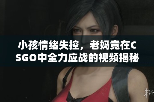 小孩情绪失控，老妈竟在CSGO中全力应战的视频揭秘