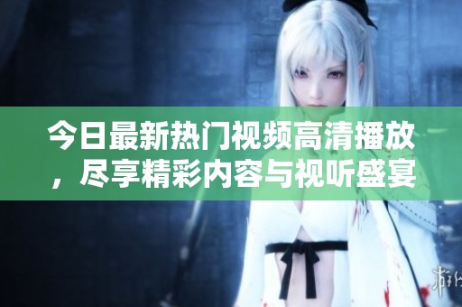 今日最新热门视频高清播放，尽享精彩内容与视听盛宴