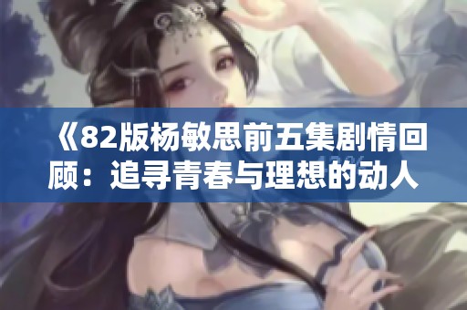 《82版杨敏思前五集剧情回顾：追寻青春与理想的动人旅程》