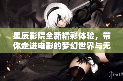 星辰影院全新精彩体验，带你走进电影的梦幻世界与无限可能