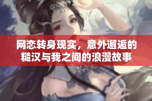 网恋转身现实，意外邂逅的糙汉与我之间的浪漫故事