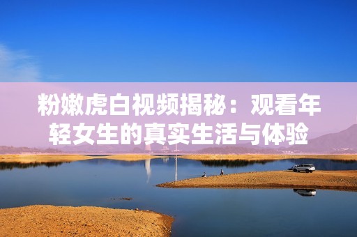 粉嫩虎白视频揭秘：观看年轻女生的真实生活与体验