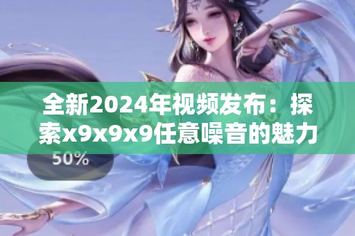 全新2024年视频发布：探索x9x9x9任意噪音的魅力与奥秘