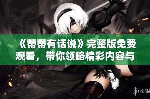《蒂蒂有话说》完整版免费观看，带你领略精彩内容与深刻见解