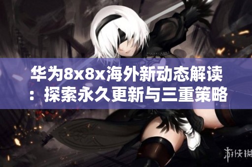 华为8x8x海外新动态解读：探索永久更新与三重策略的影响分析