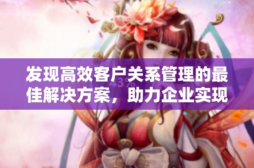 发现高效客户关系管理的最佳解决方案，助力企业实现全面数字化转型