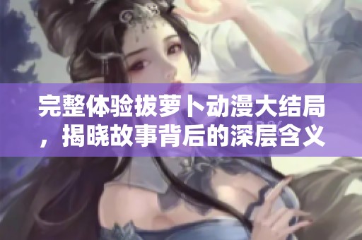 完整体验拔萝卜动漫大结局，揭晓故事背后的深层含义与精彩瞬间