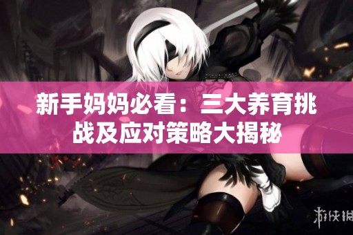 新手妈妈必看：三大养育挑战及应对策略大揭秘