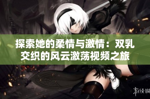 探索她的柔情与激情：双乳交织的风云激荡视频之旅