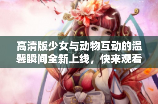 高清版少女与动物互动的温馨瞬间全新上线，快来观看吧！