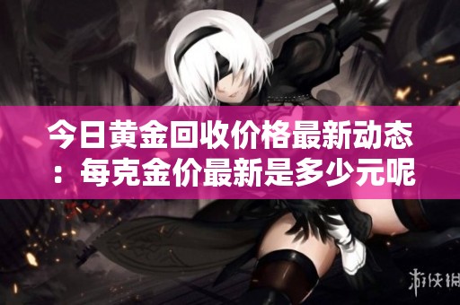 今日黄金回收价格最新动态：每克金价最新是多少元呢