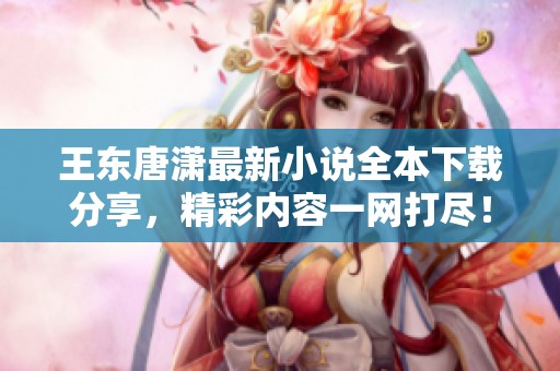 王东唐潇最新小说全本下载分享，精彩内容一网打尽！