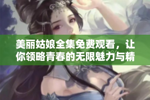 美丽姑娘全集免费观看，让你领略青春的无限魅力与精彩人生