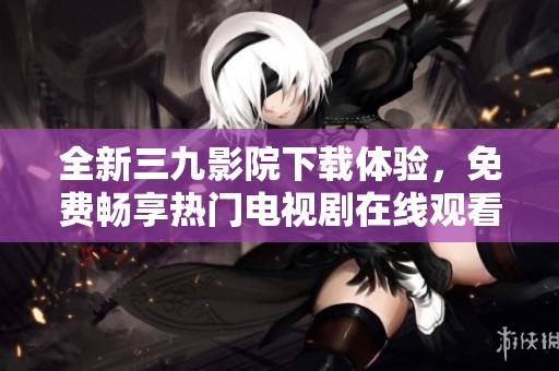 全新三九影院下载体验，免费畅享热门电视剧在线观看！