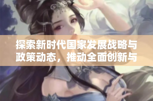 探索新时代国家发展战略与政策动态，推动全面创新与合作新局面