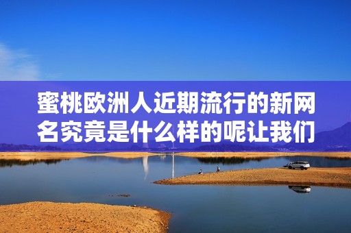蜜桃欧洲人近期流行的新网名究竟是什么样的呢让我们一起来揭晓吧