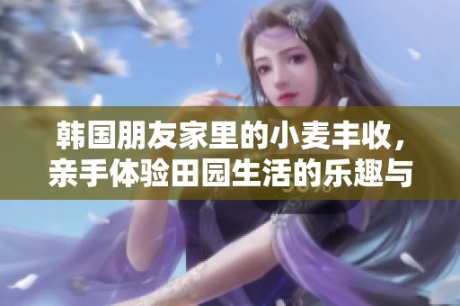 韩国朋友家里的小麦丰收，亲手体验田园生活的乐趣与收获
