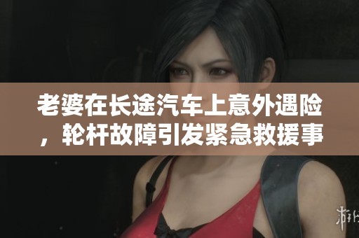 老婆在长途汽车上意外遇险，轮杆故障引发紧急救援事件