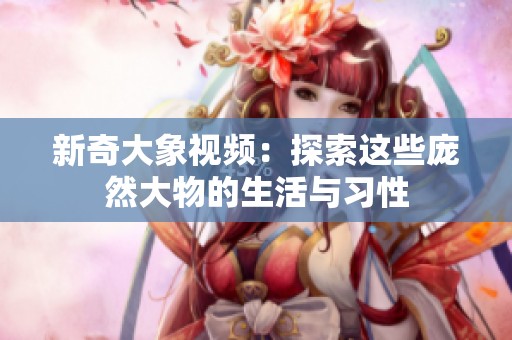 新奇大象视频：探索这些庞然大物的生活与习性
