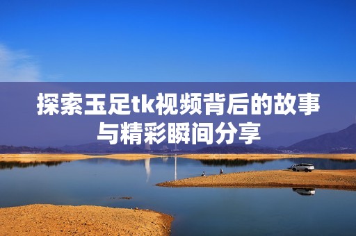 探索玉足tk视频背后的故事与精彩瞬间分享