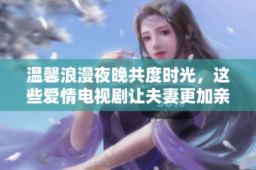 温馨浪漫夜晚共度时光，这些爱情电视剧让夫妻更加亲密无间