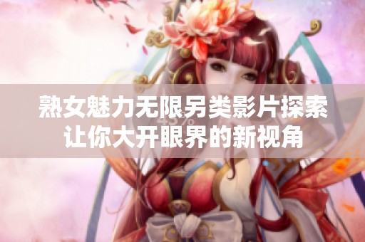 熟女魅力无限另类影片探索让你大开眼界的新视角