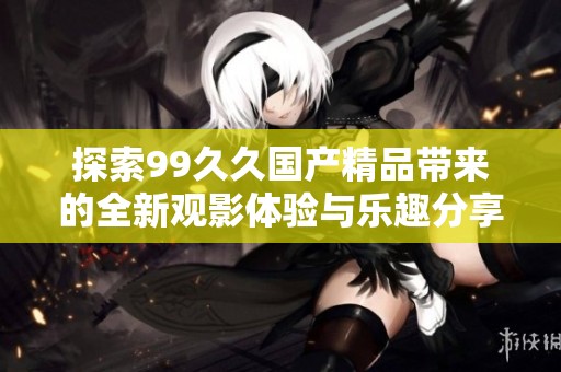 探索99久久国产精品带来的全新观影体验与乐趣分享