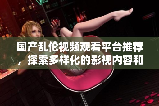国产乱伦视频观看平台推荐，探索多样化的影视内容和拍摄风格