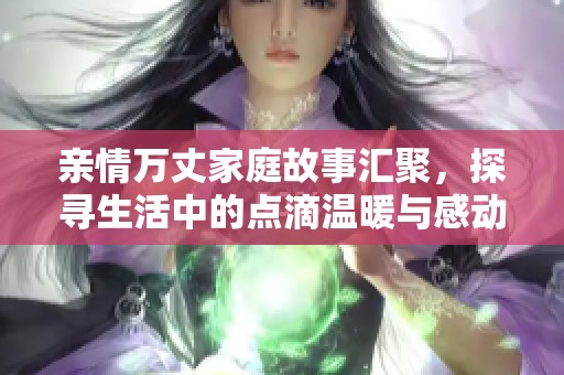 亲情万丈家庭故事汇聚，探寻生活中的点滴温暖与感动