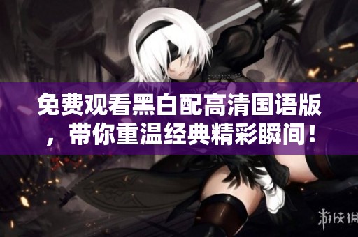 免费观看黑白配高清国语版，带你重温经典精彩瞬间！
