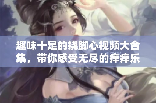 趣味十足的挠脚心视频大合集，带你感受无尽的痒痒乐趣！