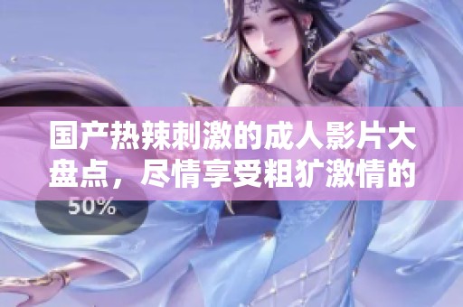 国产热辣刺激的成人影片大盘点，尽情享受粗犷激情的视听盛宴