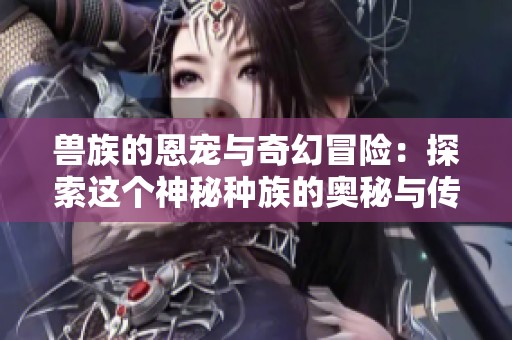 兽族的恩宠与奇幻冒险：探索这个神秘种族的奥秘与传说